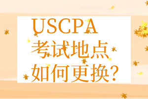 USCPA考點更換丨USCPA考試地點如何更換？