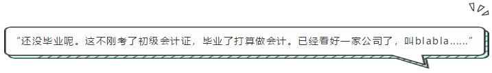 “還沒畢業(yè)呢。這不剛考了初級(jí)會(huì)計(jì)證，畢業(yè)了打算做會(huì)計(jì)。已經(jīng)看好一家公司了，叫blabla......”