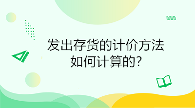 發(fā)出存貨的計(jì)價(jià)方法如何計(jì)算的？初級(jí)會(huì)計(jì)直達(dá)必備！