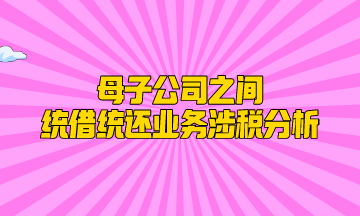 母子公司之間統(tǒng)借統(tǒng)還業(yè)務(wù)涉稅分析