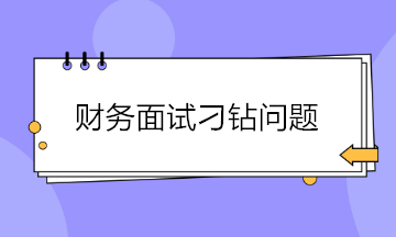 收藏！財務(wù)面試會遇到的4大刁鉆問題 答案都給你準(zhǔn)備好了~