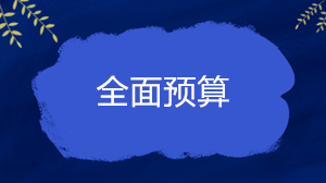 什么是全面預(yù)算？企業(yè)的全面預(yù)算一般包括哪些內(nèi)容？