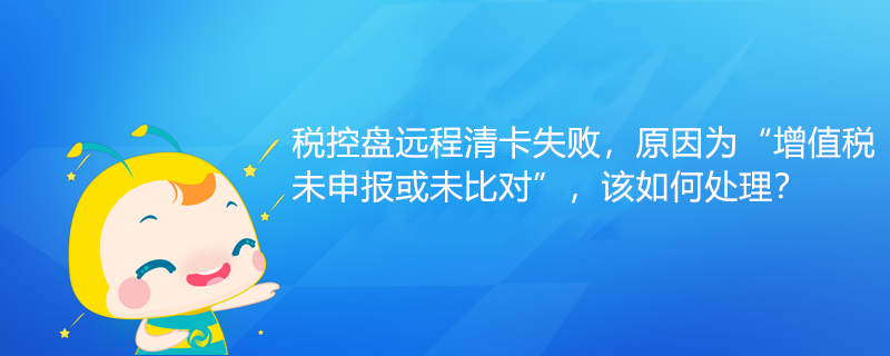 稅控盤遠程清卡失敗，原因為“增值稅未申報或未比對”該如何處理？