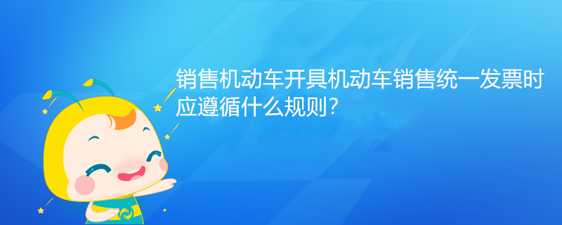 銷售機動車開具機動車銷售統(tǒng)一發(fā)票時，應(yīng)遵循什么規(guī)則？