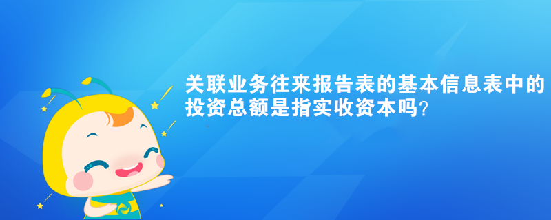 關(guān)聯(lián)業(yè)務(wù)往來報告表的基本信息表中的投資總額是指實收資本嗎？