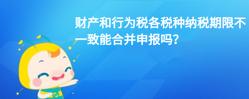 財產(chǎn)和行為稅各稅種納稅期限不一致能合并申報嗎？