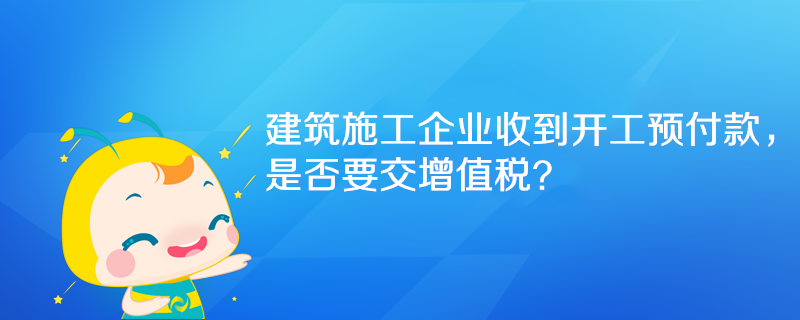 建筑施工企業(yè)收到開工預付款，是否要交增值稅