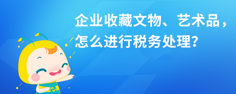 企業(yè)收藏文物、藝術(shù)品，怎么進行稅務處理？