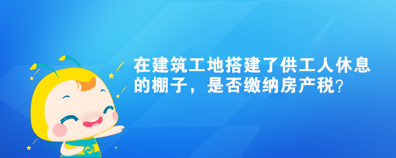 在建筑工地搭建了供工人休息的棚子，是否繳納房產(chǎn)稅？