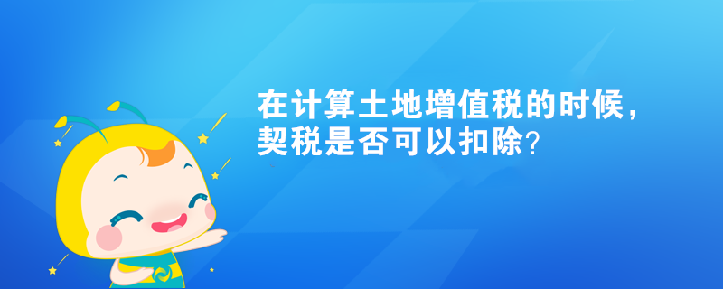 在計(jì)算土地增值稅的時(shí)候，契稅是否可以扣除？