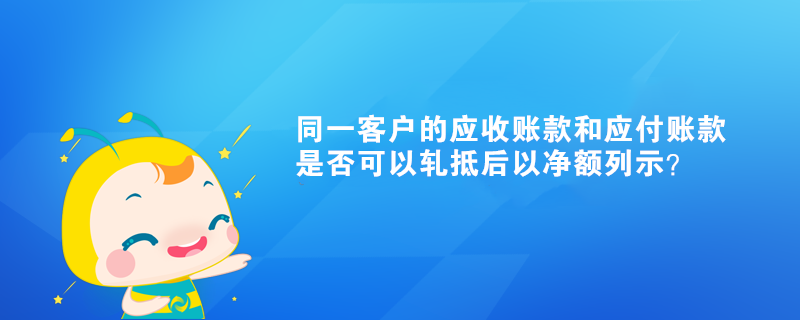 同一客戶的應(yīng)收賬款和應(yīng)付賬款是否可以軋抵后以凈額列示？