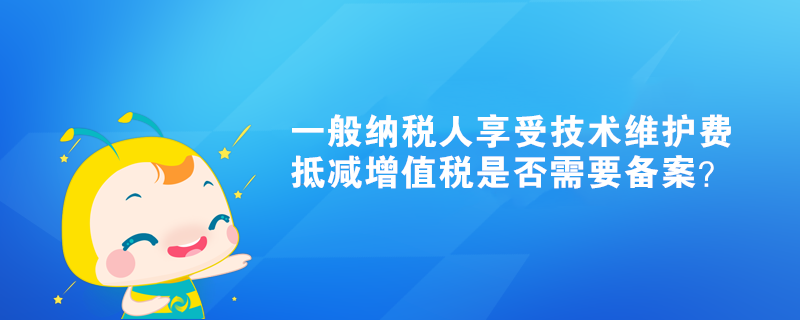 一般納稅人享受技術維護費抵減增值稅是否需要備案？