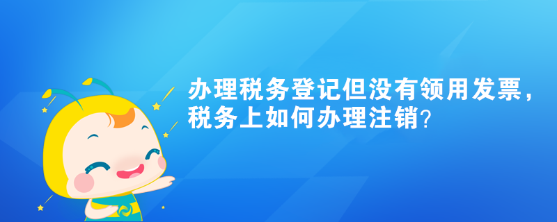 辦理稅務登記但沒有領用發(fā)票，稅務上如何辦理注銷？