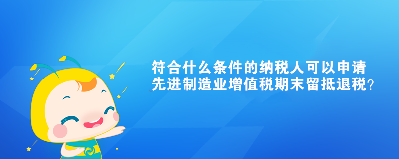 符合什么條件的納稅人可以申請先進制造業(yè)增值稅期末留抵退稅？