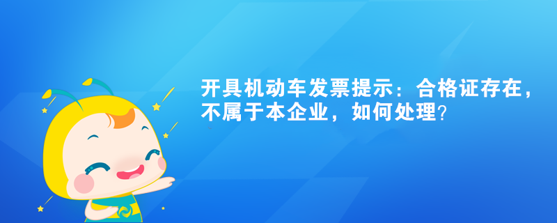 開具機(jī)動(dòng)車發(fā)票提示：合格證存在，不屬于本企業(yè)如何處理？