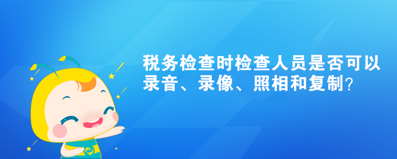 稅務檢查時檢查人員是否可以錄音、錄像、照相和復制？