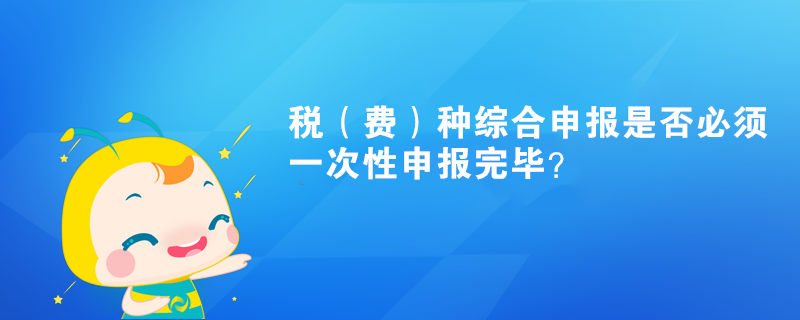 稅（費(fèi)）種綜合申報是否必須一次性申報完畢？