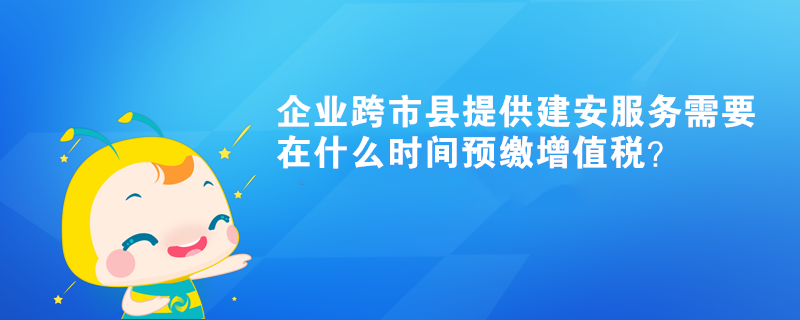 企業(yè)跨市縣提供建安服務(wù)需要在什么時間預(yù)繳增值稅？