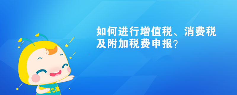 如何進(jìn)行增值稅、消費(fèi)稅及附加稅費(fèi)申報(bào)呢？