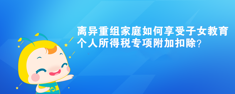 離異重組家庭如何享受子女教育個(gè)人所得稅專項(xiàng)附加扣除？