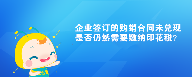 企業(yè)簽訂的購銷合同未兌現(xiàn)是否仍然需要繳納印花稅？