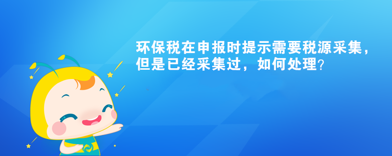 環(huán)保稅在申報時提示需要稅源采集，但是已經(jīng)采集過，如何處理？