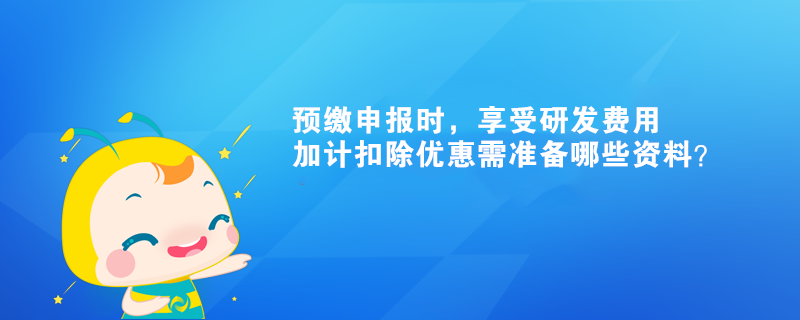 預繳申報時，享受研發(fā)費用加計扣除優(yōu)惠需準備哪些資料？