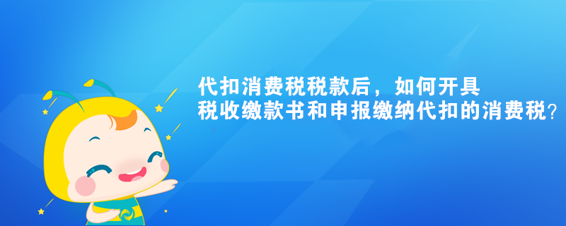 代扣消費(fèi)稅稅款后，如何開具稅收繳款書和申報(bào)繳納代扣的消費(fèi)稅？