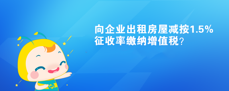 向企業(yè)出租房屋減按1.5%征收率繳納增值稅？