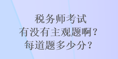 稅務(wù)師考試有沒有主觀題??？每道題多少分？