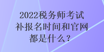 2022稅務(wù)師考試補(bǔ)報(bào)名時(shí)間和官網(wǎng)都是什么？