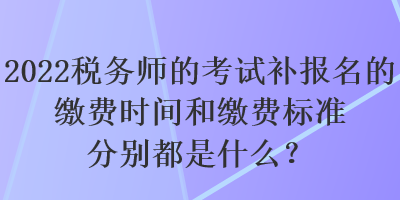 2022稅務(wù)師的考試補(bǔ)報(bào)名的繳費(fèi)時(shí)間和繳費(fèi)標(biāo)準(zhǔn)分別都是什么？