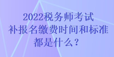 2022稅務(wù)師考試補(bǔ)報(bào)名繳費(fèi)時(shí)間和標(biāo)準(zhǔn)都是什么？