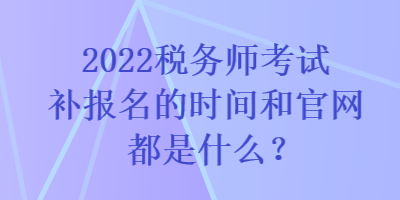 2022稅務(wù)師考試補(bǔ)報(bào)名的時(shí)間和官網(wǎng)都是什么？