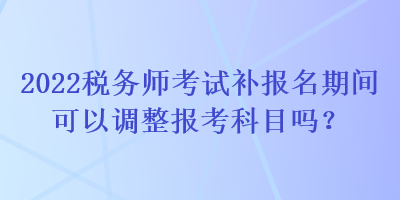 2022稅務師考試補報名期間可以調整報考科目嗎？