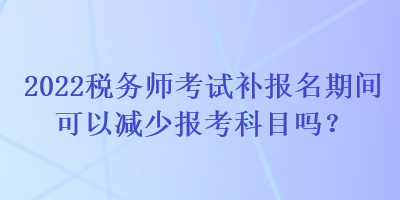 2022稅務(wù)師考試補(bǔ)報(bào)名期間可以減少報(bào)考科目嗎？