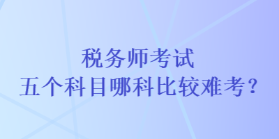 稅務(wù)師考試五個(gè)科目哪科比較難考？