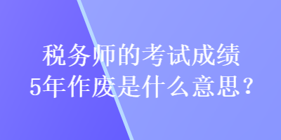 稅務(wù)師的考試成績(jī)5年作廢是什么意思？