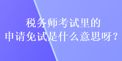 稅務師考試里的申請免試是什么意思呀？