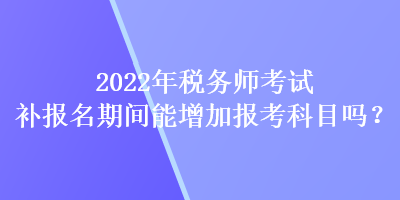 2022年稅務師考試補報名期間能增加報考科目嗎？