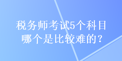 稅務(wù)師考試5個科目哪個是比較難的？