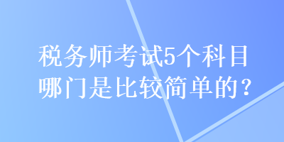 稅務(wù)師考試5個科目哪門是比較簡單的？