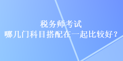 稅務(wù)師考試哪幾門科目搭配在一起比較好？