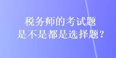 稅務(wù)師的考試題是不是都是選擇題？