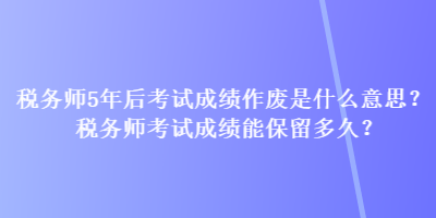 稅務(wù)師5年后考試成績(jī)作廢是什么意思？稅務(wù)師考試成績(jī)能保留多久？