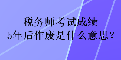 稅務師考試成績5年后作廢是什么意思？