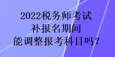 2022稅務(wù)師考試補(bǔ)報(bào)名期間能調(diào)整報(bào)考科目嗎？