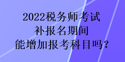 2022稅務(wù)師考試補(bǔ)報(bào)名期間能增加報(bào)考科目嗎？