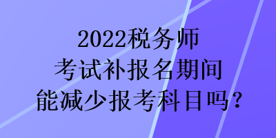 2022稅務(wù)師考試補(bǔ)報(bào)名期間能減少報(bào)考科目嗎？