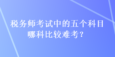 稅務(wù)師考試中的五個(gè)科目哪科比較難考？